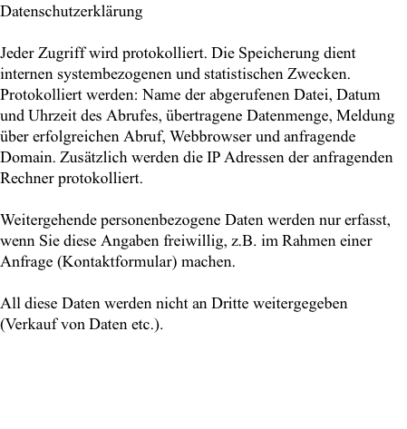 Datenschutzerklärung  Jeder Zugriff wird protokolliert. Die Speicherung dient internen systembezogenen und statistischen Zwecken. Protokolliert werden: Name der abgerufenen Datei, Datum und Uhrzeit des Abrufes, übertragene Datenmenge, Meldung über erfolgreichen Abruf, Webbrowser und anfragende Domain. Zusätzlich werden die IP Adressen der anfragenden Rechner protokolliert.   Weitergehende personenbezogene Daten werden nur erfasst, wenn Sie diese Angaben freiwillig, z.B. im Rahmen einer Anfrage (Kontaktformular) machen.   All diese Daten werden nicht an Dritte weitergegeben (Verkauf von Daten etc.).     